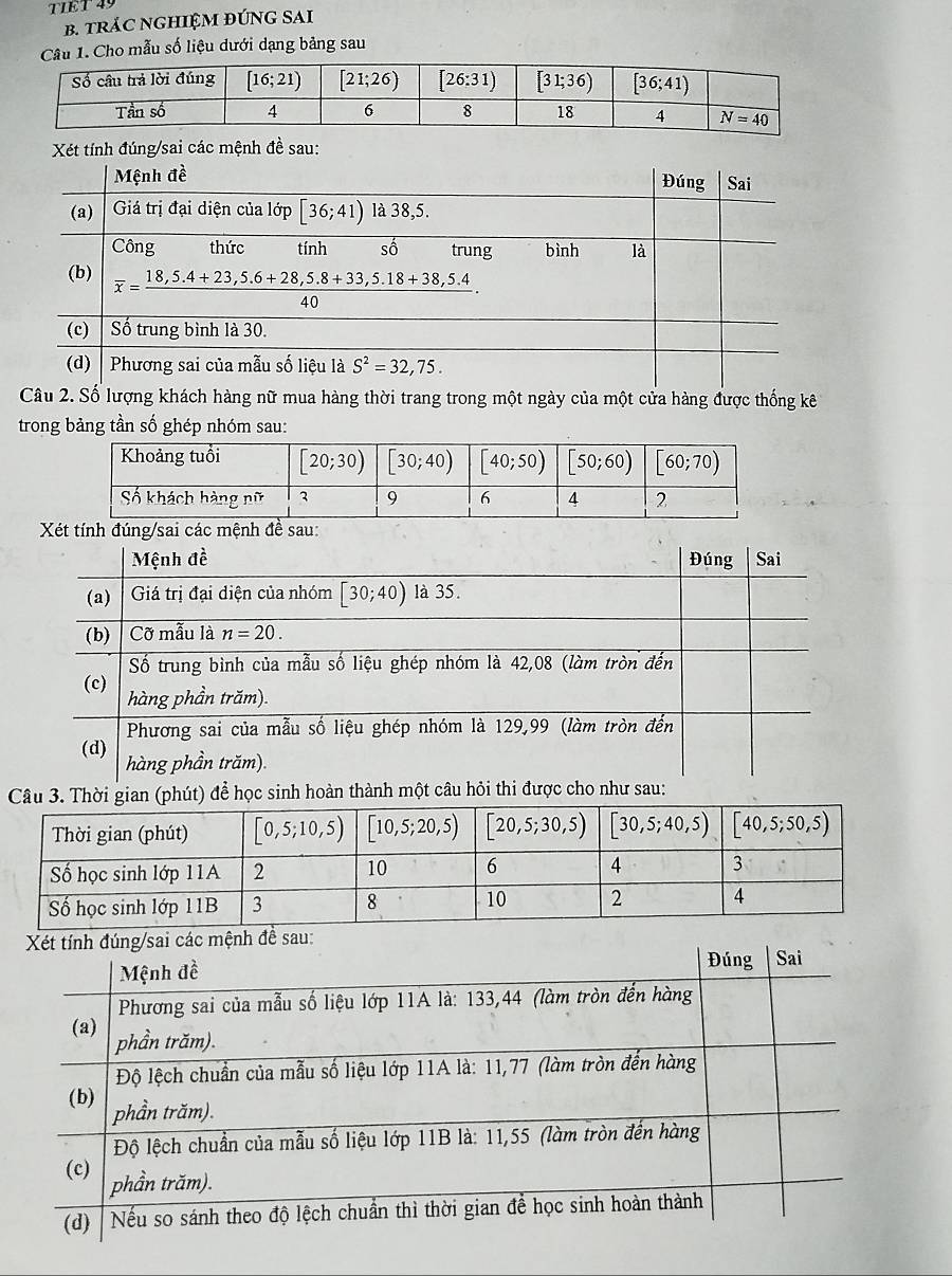 TIET  49
B. TRÁC NGHIỆM ĐÚNG SAI
Câu 1. Cho mẫu số liệu dưới dạng bảng sau
Xét tính đúng/sai các mệnh đề sau:
Câu 2. Số lượng khách hàng nữ mua hàng thời trang trong một ngày của một cửa hàng được thống kê
trong bảng tần số ghép nhóm sau:
n (phút) để học sinh ho