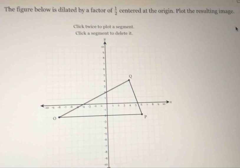 The figure below is dilated by a factor of  1/2  centered at the origin. Plot the resulting image. 
Click twice to plot a segment.
-10