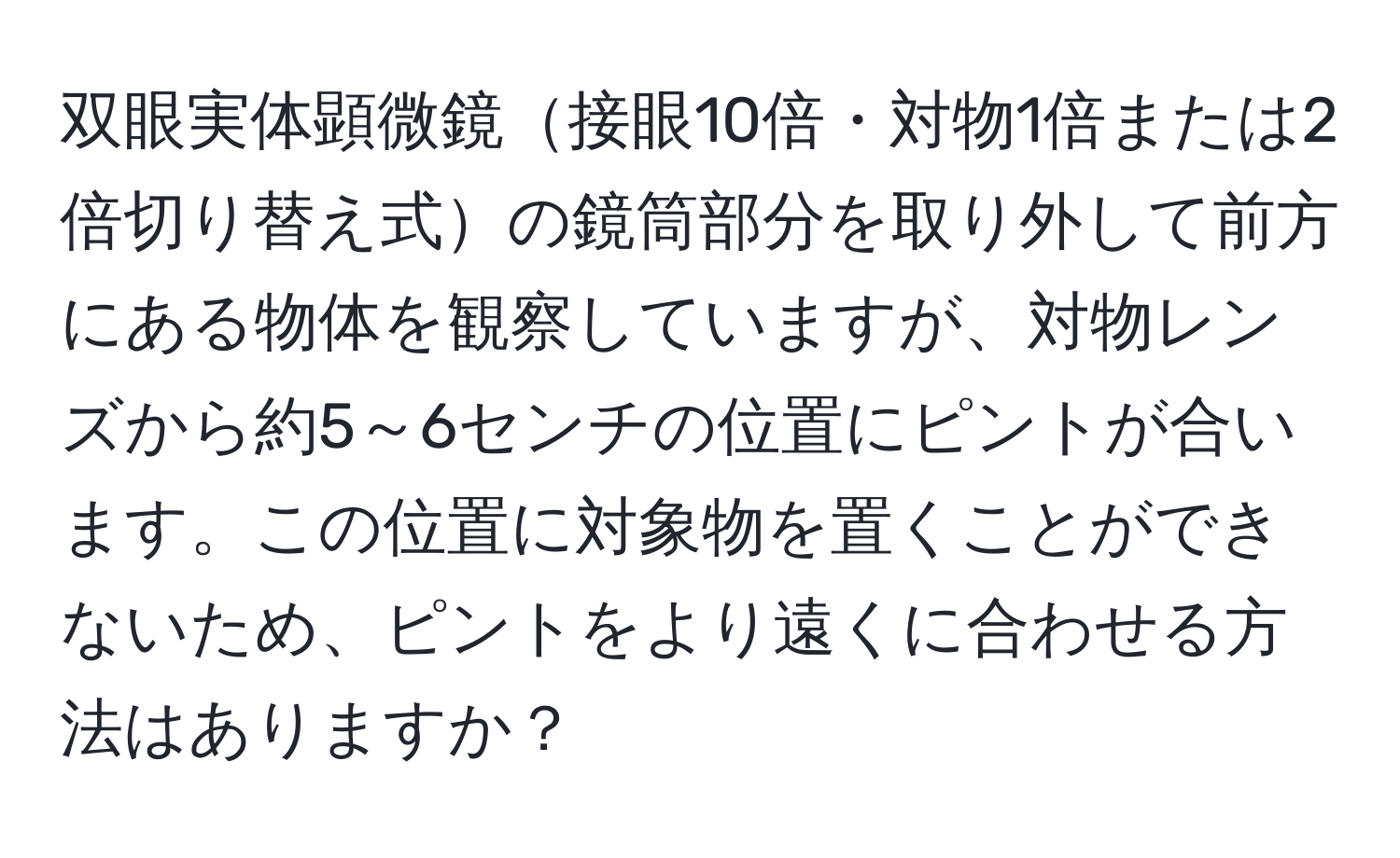 双眼実体顕微鏡接眼10倍・対物1倍または2倍切り替え式の鏡筒部分を取り外して前方にある物体を観察していますが、対物レンズから約5～6センチの位置にピントが合います。この位置に対象物を置くことができないため、ピントをより遠くに合わせる方法はありますか？