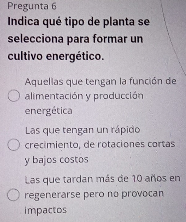 Pregunta 6
Indica qué tipo de planta se
selecciona para formar un
cultivo energético.
Aquellas que tengan la función de
alimentación y producción
energética
Las que tengan un rápido
crecimiento, de rotaciones cortas
y bajos costos
Las que tardan más de 10 años en
regenerarse pero no provocan
impactos