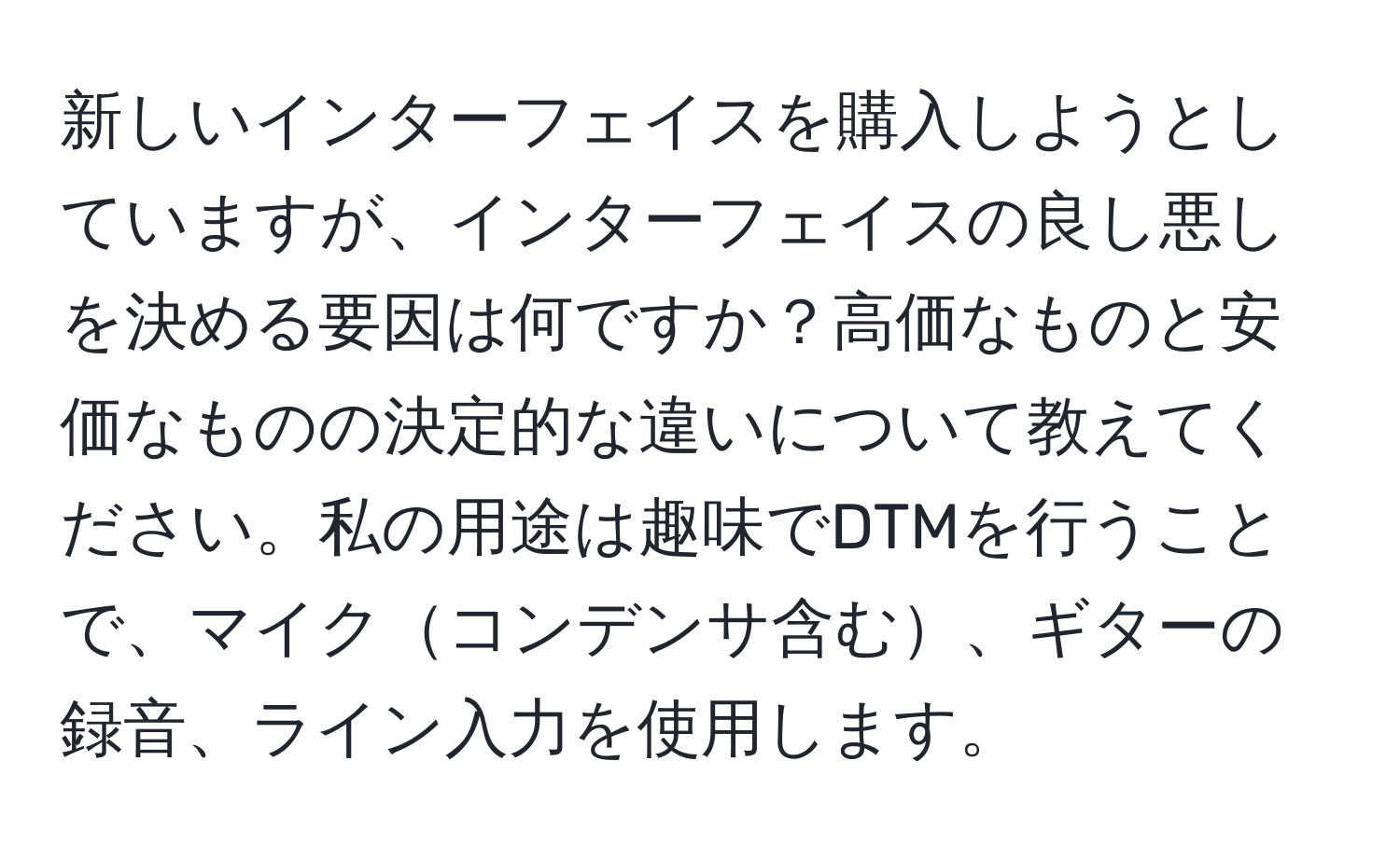 新しいインターフェイスを購入しようとしていますが、インターフェイスの良し悪しを決める要因は何ですか？高価なものと安価なものの決定的な違いについて教えてください。私の用途は趣味でDTMを行うことで、マイクコンデンサ含む、ギターの録音、ライン入力を使用します。