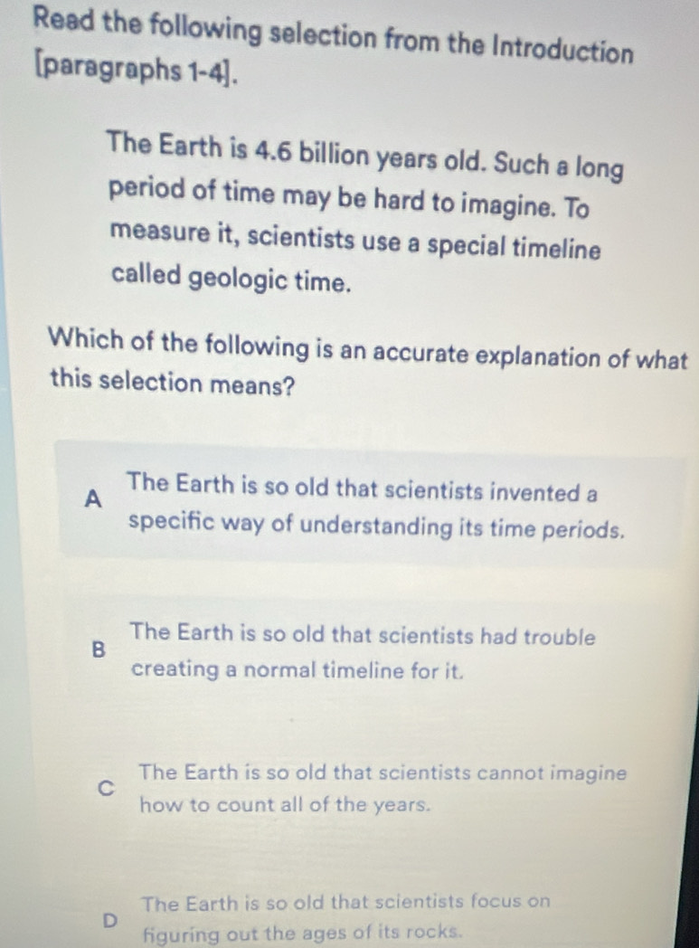 Read the following selection from the Introduction
[paragraphs 1-4].
The Earth is 4.6 billion years old. Such a long
period of time may be hard to imagine. To
measure it, scientists use a special timeline
called geologic time.
Which of the following is an accurate explanation of what
this selection means?
A
The Earth is so old that scientists invented a
specific way of understanding its time periods.
B
The Earth is so old that scientists had trouble
creating a normal timeline for it.
The Earth is so old that scientists cannot imagine
C
how to count all of the years.
The Earth is so old that scientists focus on
D
figuring out the ages of its rocks.