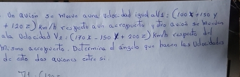 Un avion so muvc auna vdoc dad igoa a V_1=(100x+150y
+120z) Km/h respedo a on acropocto yoo avion se hucden 
ala Velocidad V_2=(170x-150x+200z) Knth respecte del 
misme acropucito. Dctermina d angolo que hacen les Vdlocdades 
do asto dos avioncs entre si
77+(123-