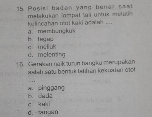 Posisi badan yang benar saat
melakukan lompat tali untuk melatih
kelincahan otot kaki adalah ....
a. membungkuk
b. tegap
c. meliuk
d. melenting
16. Gerakan naik turun bangku merupakan
salah satu bentuk latihan kekuatan otot
… ..
a. pinggang
bù dada
c. kaki
d. tangan