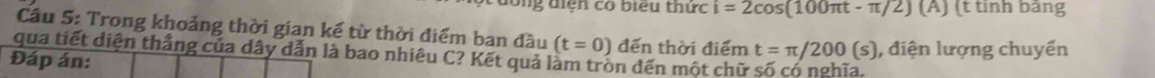 ông điện có biểu thức i=2cos (100π t-π /2) [A] (t tinh bảng 
Cầâu 5: Trong khoảng thời gian kể từ thời điểm ban đầu (t=0)
qua tiết diện thắng của dây dẫn là bao nhiêu C? Kết quả làm trồn đến một chữ đến thời điểm t=π /200(s) , điện lượng chuyển 
Đáp án: