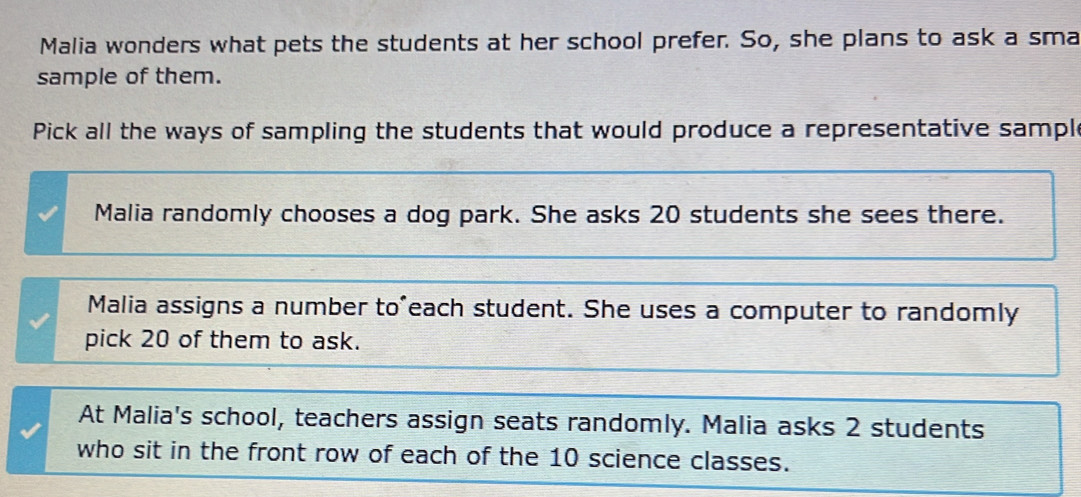 Malia wonders what pets the students at her school prefer. So, she plans to ask a sma
sample of them.
Pick all the ways of sampling the students that would produce a representative sample
Malia randomly chooses a dog park. She asks 20 students she sees there.
Malia assigns a number to'each student. She uses a computer to randomly
pick 20 of them to ask.
At Malia's school, teachers assign seats randomly. Malia asks 2 students
who sit in the front row of each of the 10 science classes.