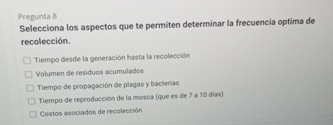 Pregunta 8
Selecciona los aspectos que te permiten determinar la frecuencia optima de
recolección.
Tiempo desde la generación hasta la recolección
Volumen de residuos acumulados
Tiempo de propagación de plagas y bacterias
Tiempo de reproducción de la mosca (que es de 7 a 10 días)
Costos asociados de recolección