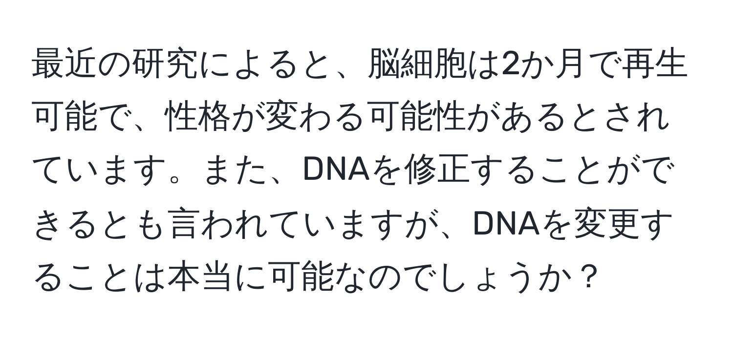 最近の研究によると、脳細胞は2か月で再生可能で、性格が変わる可能性があるとされています。また、DNAを修正することができるとも言われていますが、DNAを変更することは本当に可能なのでしょうか？