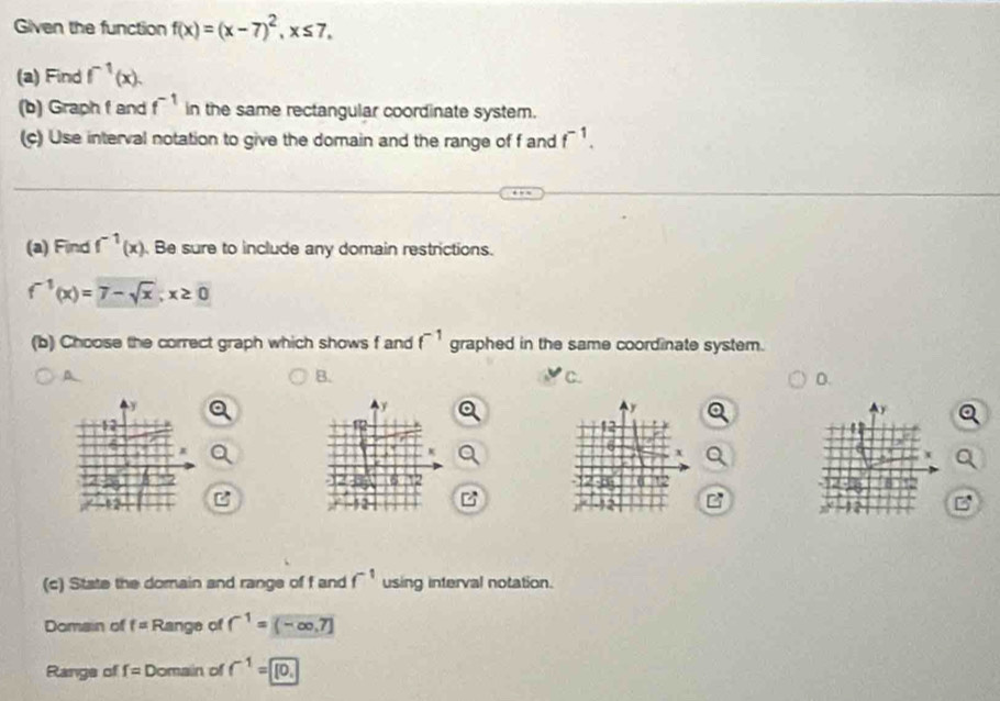 Given the function f(x)=(x-7)^2, x≤ 7, 
(a) Find f^(-1)(x). 
(b) Graph f and f^(-1) in the same rectangular coordinate system. 
(c) Use interval notation to give the domain and the range of f and f^(-1). 
(a) Find f^(-1)(x) Be sure to include any domain restrictions.
f^(-1)(x)=7-sqrt(x); x≥ 0
(b) Choose the correct graph which shows f and f^(-1) graphed in the same coordinate system. 
A 
B. 
C 
D. 

+ 
x 
x 
6 
2 
(c) State the domain and range of f and f^(-1) using interval notation. 
Domain of f= Range of f^(-1)=(-∈fty ,7]
Range of f= Domain of f^(-1)=0.