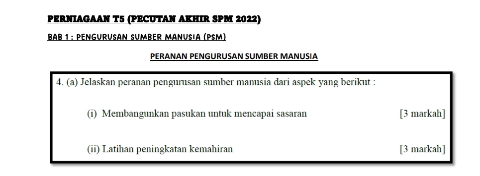 PERNIAGAAN T5 (PECUTAN AKHIR SPM 2022) 
BAB 1 : PENGURUSAN SUMBER MANUSIA (PSM) 
PERANAN PENGURUSAN SUMBER MANUSIA 
4. (a) Jelaskan peranan pengurusan sumber manusia dari aspek yang berikut : 
(i) Membangunkan pasukan untuk mencapai sasaran [3 markah] 
(ii) Latihan peningkatan kemahiran [3 markah]