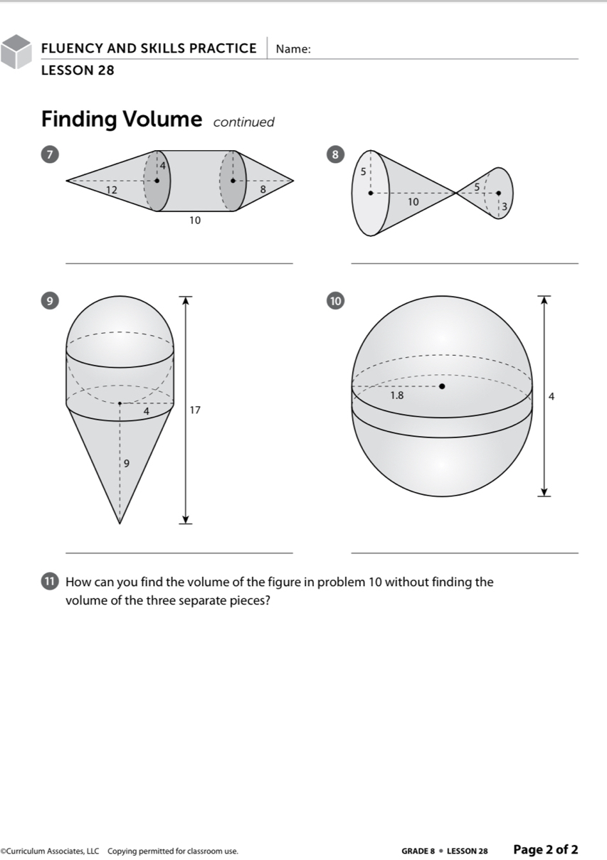 FLUENCY AND SKILLS PRACTICE Name: 
LESSON 28 
Finding Volume continued 
8 
__ 
9 
10 
_ 
_ 
11 How can you find the volume of the figure in problem 10 without finding the 
volume of the three separate pieces? 
©Curriculum Associates, LLC Copying permitted for classroom use. GRADE 8 ® LESSON 28 Page 2 of 2