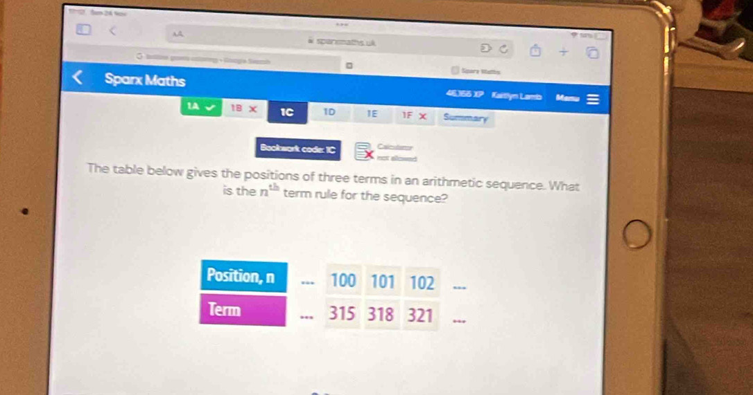 Sam 2 Noy 
AA 
“ 
# spensmaths ul 
G tattoe ga + Googía Sanzsh Sitara Natbs 
Sparx Maths 46365 XP Kaitlyn Lamb Mamu 
1A IB* 1C 1D IE If 3 ( Sumn 
Bookwark code: IC Calm 
The table below gives the positions of three terms in an arithmetic sequence. What 
is the n^(th) term rule for the sequence? 
Position, n . 100 101 102 _ 
Term 315 318 321 _