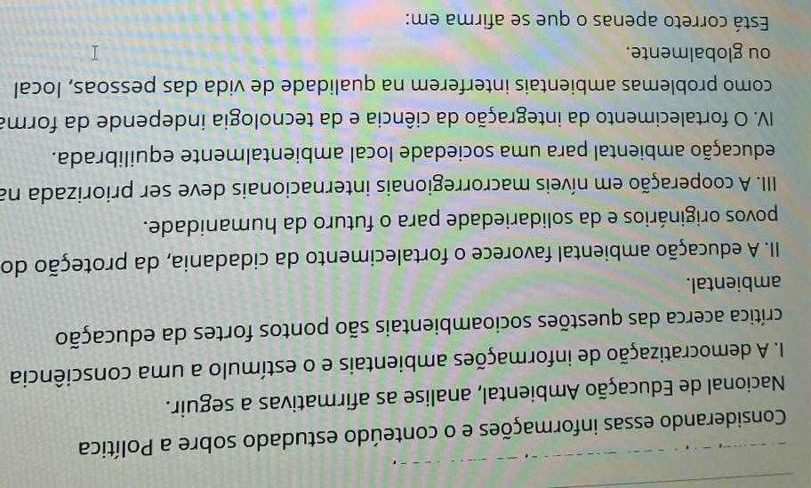 Considerando essas informações e o conteúdo estudado sobre a Política 
Nacional de Educação Ambiental, analise as afirmativas a seguir. 
I. A democratização de informações ambientais e o estímulo a uma consciência 
crítica acerca das questões socioambientais são pontos fortes da educação 
ambiental. 
II. A educação ambiental favorece o fortalecimento da cidadania, da proteção do 
povos originários e da solidariedade para o futuro da humanidade. 
III. A cooperação em níveis macrorregionais internacionais deve ser priorizada na 
aducação ambiental para uma sociedade local ambientalmente equilibrada. 
IV. O fortalecimento da integração da ciência e da tecnologia independe da forma 
como problemas ambientais interferem na qualidade de vida das pessoas, local 
ou globalmente. 
Está correto apenas o que se afirma em: