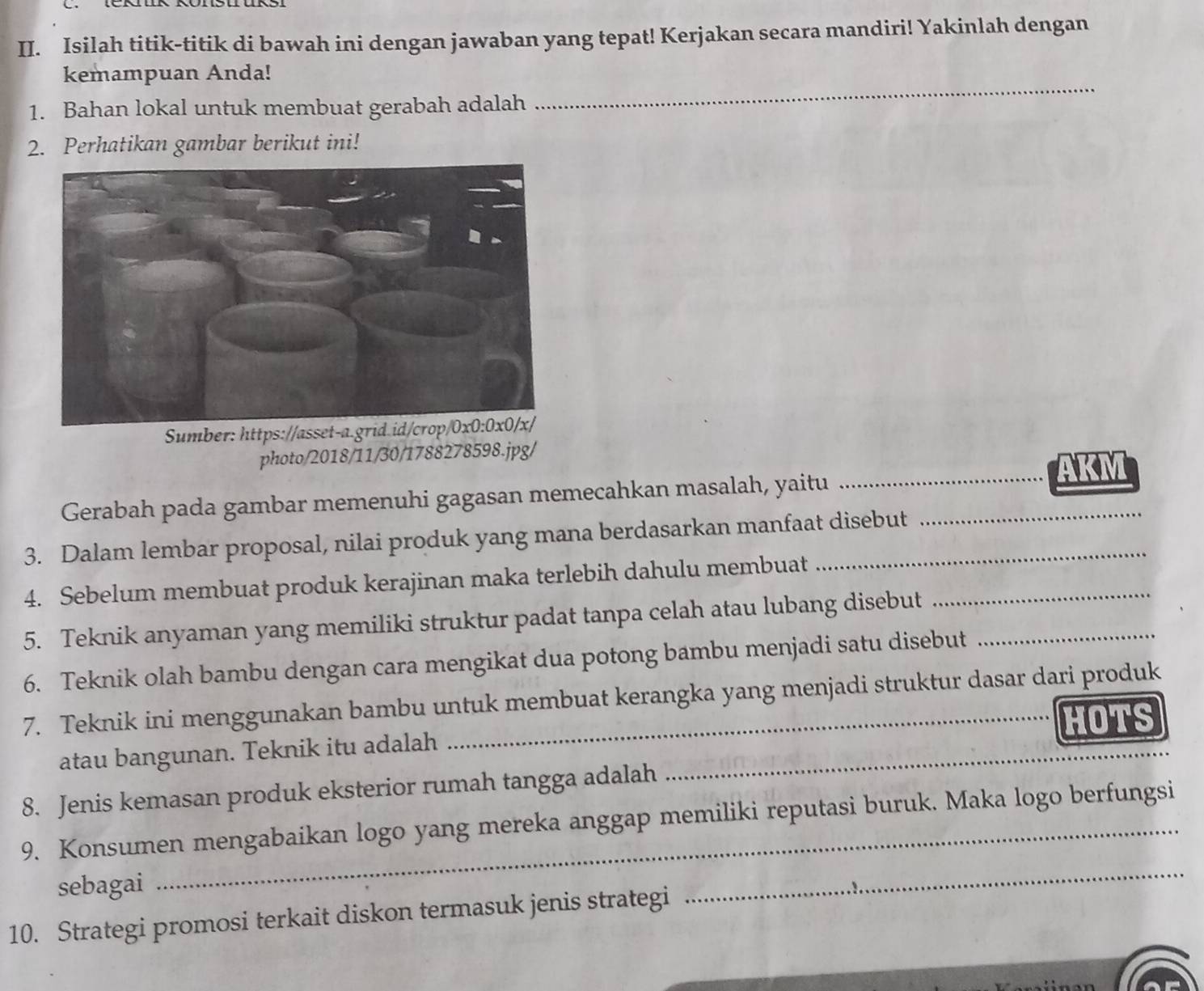 Isilah titik-titik di bawah ini dengan jawaban yang tepat! Kerjakan secara mandiri! Yakinlah dengan 
kemampuan Anda! 
1. Bahan lokal untuk membuat gerabah adalah 
_ 
2. Perhatikan gambar berikut ini! 
Sumber: https://asset-a.grid.id/crop/0x0:0x0/x/ 
photo/2018/11/30/1788278598.jpg/ 
_AKM 
Gerabah pada gambar memenuhi gagasan memecahkan masalah, yaitu_ 
3. Dalam lembar proposal, nilai produk yang mana berdasarkan manfaat disebut 
4. Sebelum membuat produk kerajinan maka terlebih dahulu membuat_ 
5. Teknik anyaman yang memiliki struktur padat tanpa celah atau lubang disebut_ 
6. Teknik olah bambu dengan cara mengikat dua potong bambu menjadi satu disebut 
7. Teknik ini menggunakan bambu untuk membuat kerangka yang menjadi struktur dasar dari produk 
atau bangunan. Teknik itu adalah _HOTS 
8. Jenis kemasan produk eksterior rumah tangga adalah 
9. Konsumen mengabaikan logo yang mereka anggap memiliki reputasi buruk. Maka logo berfungsi 
sebagai 
10. Strategi promosi terkait diskon termasuk jenis strategi 
_