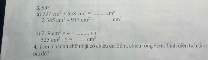 Số? 
a) 537cm^2+638cm^2= _  cm^2
_ 2385cm^2-917cm^2=...cm^2
b) 219cm^2* 4= _  cm^2
525cm^2:5= _ cm^2
4. Tấm bìa hình chữ nhật có chiều dài 5dm, chiều rộng 9cm. Tính diện tích tấm 
bìa đó?