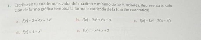 Escribe en tu cuaderno el valor del máximo o mínimo de las funciones. Representa tu solu- 
ción de forma gráfica (emplea la forma factorizada de la función cuadrática). 
a. f(x)=2+4x-3x^2 b. f(x)=3x^2+6x+9 c. f(x)=5x^2-30x+49
d. f(x)=1-x^2 e. f(x)=-x^2+x+2