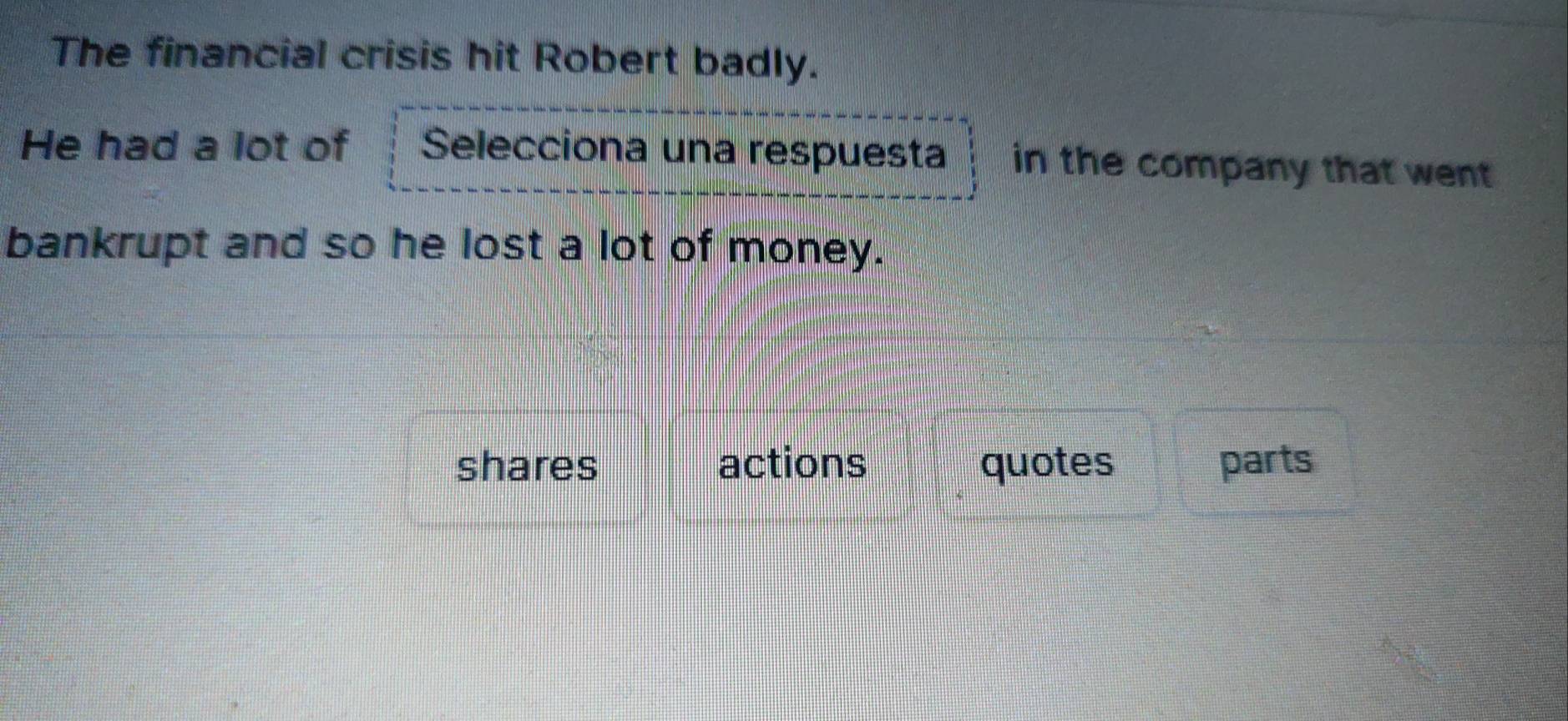 The financial crisis hit Robert badly.
He had a lot of Selecciona una respuesta in the company that went 
bankrupt and so he lost a lot of money.
shares actions quotes parts