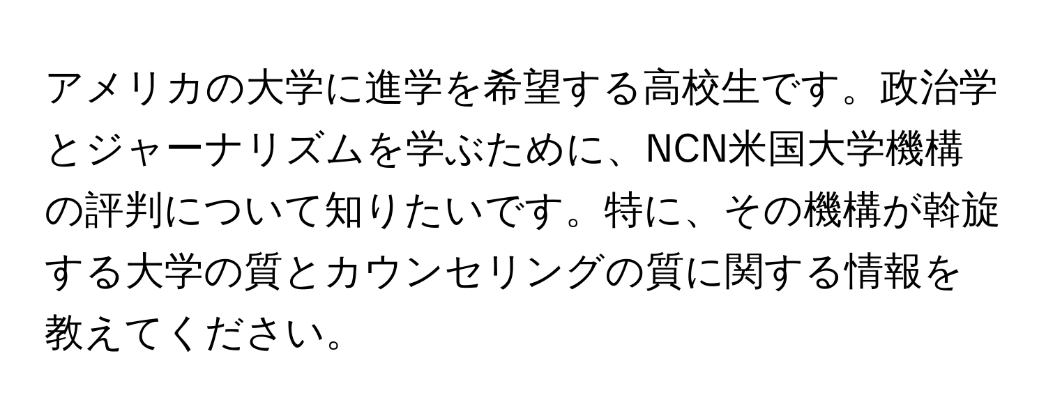 アメリカの大学に進学を希望する高校生です。政治学とジャーナリズムを学ぶために、NCN米国大学機構の評判について知りたいです。特に、その機構が斡旋する大学の質とカウンセリングの質に関する情報を教えてください。