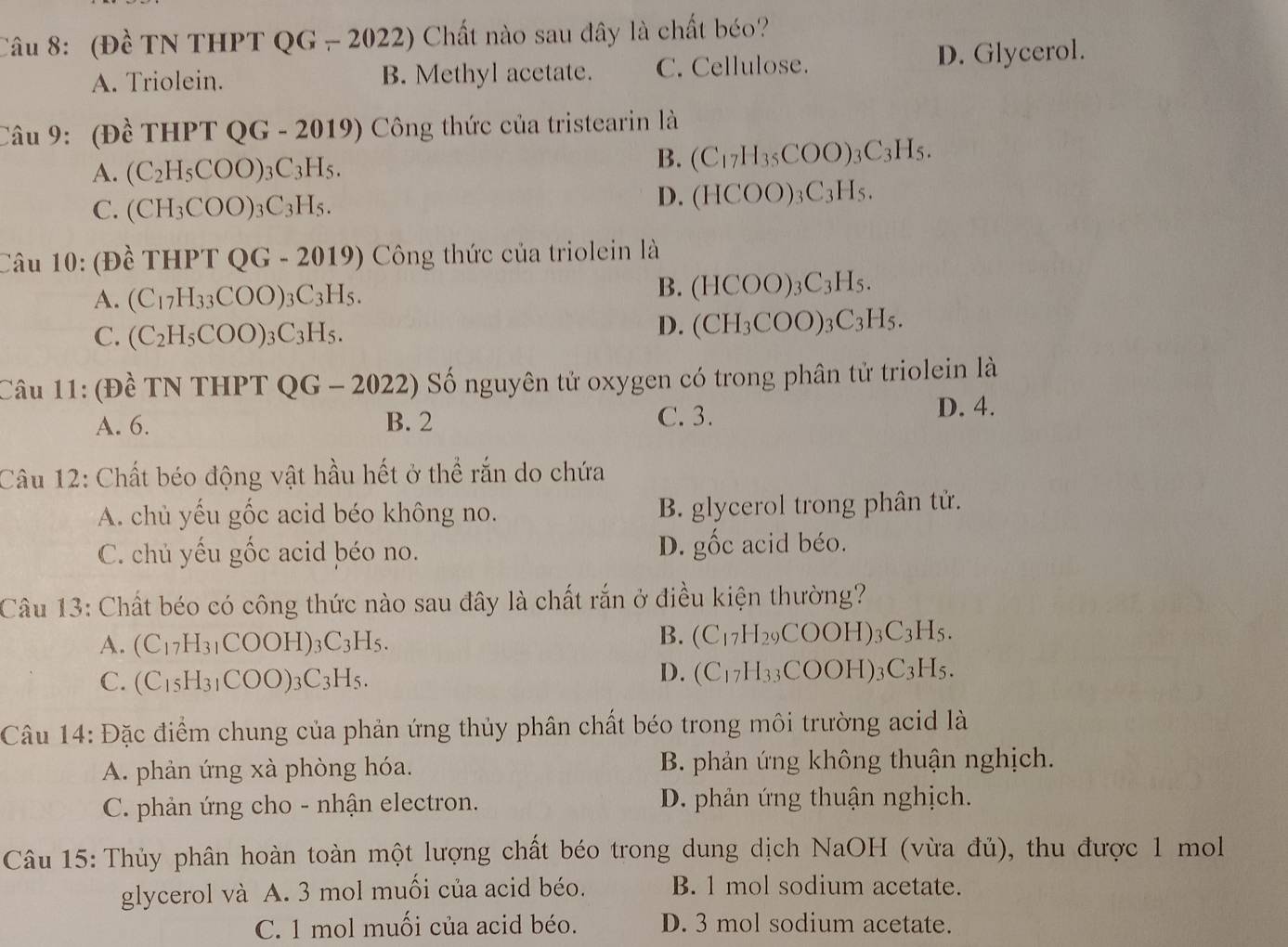 (Đề TN THPT QG - 2022) Chất nào sau dây là chất béo?
A. Triolein. B. Methyl acetate. C. Cellulose. D. Glycerol.
Câu 9: (Đề T HPTQG-2019) Công thức của tristearin là
A. (C_2H_5COO)_3C_3H_5.
B. (C_17H_35COO)_3C_3H_5.
C. (CH_3COO)_3C_3H_5.
D. (HCOO)_3C_3H_5.
Câu 10: (Đề T HPTQG-2019) Công thức của triolein là
A. (C_17H_33COO)_3C_3H_5.
B. (HCOO)_3C_3H_5.
C. (C_2H_5COO)_3C_3H_5.
D. (CH_3COO)_3C_3H_5.
Câu 11: (Đề TN THPT QG-202 22) Số nguyên tử oxygen có trong phân tử triolein là
A. 6. B. 2 C. 3.
D. 4.
Câu 12: Chất béo động vật hầu hết ở thể rắn do chứa
A. chủ yếu gốc acid béo không no. B. glycerol trong phân tử.
C. chủ yếu gốc acid béo no. D. gốc acid béo.
Câu 13: Chất béo có công thức nào sau đây là chất rắn ở điều kiện thường?
A. (C_17H_31COOH)_3C_3H_5.
B. (C_17H_29COOH)_3C_3H_5.
C. (C_15H_31COO)_3C_3H_5.
D. (C_17H_33COOH)_3C_3H_5.
Câu 14: Đặc điểm chung của phản ứng thủy phân chất béo trong môi trường acid là
A. phản ứng xà phòng hóa. B. phản ứng không thuận nghịch.
C. phản ứng cho - nhận electron. D. phản ứng thuận nghịch.
Câu 15: Thủy phân hoàn toàn một lượng chất béo trong dung dịch NaOH (vừa đủ), thu được 1 mol
glycerol và A. 3 mol muối của acid béo. B. 1 mol sodium acetate.
C. 1 mol muối của acid béo. D. 3 mol sodium acetate.