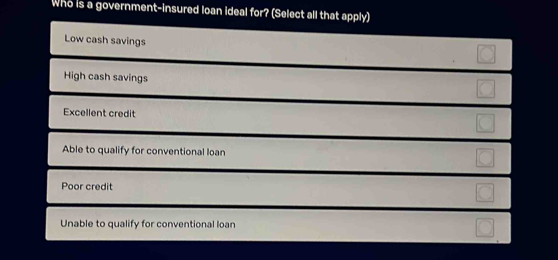 Who is a government-insured loan ideal for? (Select all that apply)
Low cash savings
High cash savings
Excellent credit
Able to qualify for conventional loan
Poor credit
Unable to qualify for conventional loan