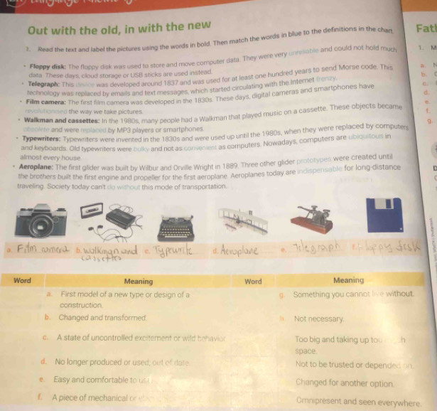 Out with the old, in with the new 
3. Read the text and label the pictures using the words in bold. Then match the words in blue to the definitions in the char Fatl 
Floppy disic The floppy disk was used to store and move computer data. They were very unresable and could not hold much 1. M
data These days, cloud storage or USB sticks are used instead. b. C 
Telegraph: This dence was developed around 1837 and was used for at least one hundred years to send Morse code. This a. N 
technology was replaced by emails and text messages, which started circulating with the Internet fers c. 
d. 
Film camera: The first film camera was developed in the 1830s. These days, digital cameras and smartphones have 
e. 
revolutionied the way we take pictures. 
Walkman and cassettes: In the 1980s, many people had a Walkman that played music on a cassette. These objects became 1. 
9. 
obsolete and were replaced by MP3 players or smartphones. 
Typewriters: Typewriters were invented in the 1830s and were used up until the 1980s, when they were replaced by computers 
and keyboards. Old typewriters were bulky and not as convenent as computers. Nowadays, computers are ubiquitous in 
almost every house 
Aeroplane: The first gilider was built by Wilbur and Orville Wright in 1889. Three other glider prototypes were created until 
the brothers built the first engine and propeller for the first aeroplane. Aeroplanes today are indispensable for long-distance 
traveling. Society today can't do withour this mode of transportation. 
T 
. 
a. 
。 
erywhere.
