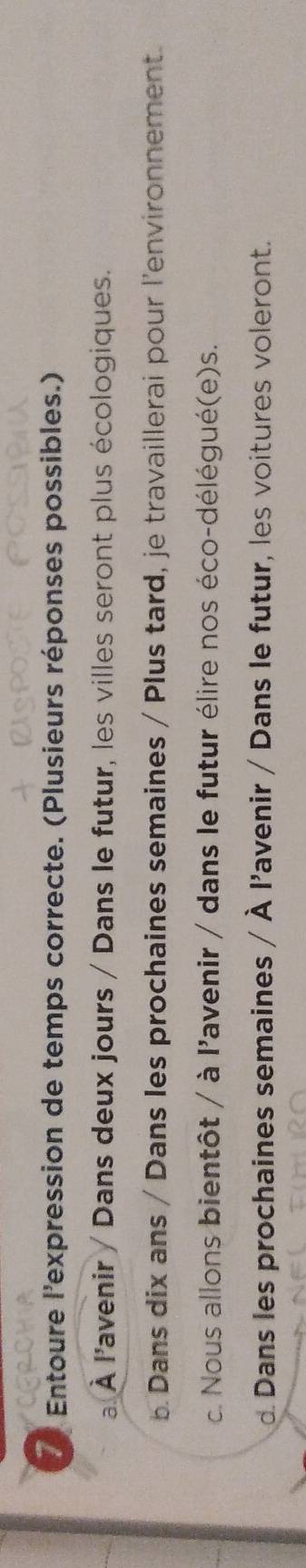 Entoure l'expression de temps correcte. (Plusieurs réponses possibles.) 
a. À l'avenir / Dans deux jours / Dans le futur, les villes seront plus écologiques. 
b. Dans dix ans / Dans les prochaines semaines / Plus tard, je travaillerai pour l'environnement. 
c. Nous allons bientôt / à l'avenir / dans le futur élire nos éco-délégué(e)s. 
d Dans les prochaines semaines / À l'avenir / Dans le futur, les voitures voleront.