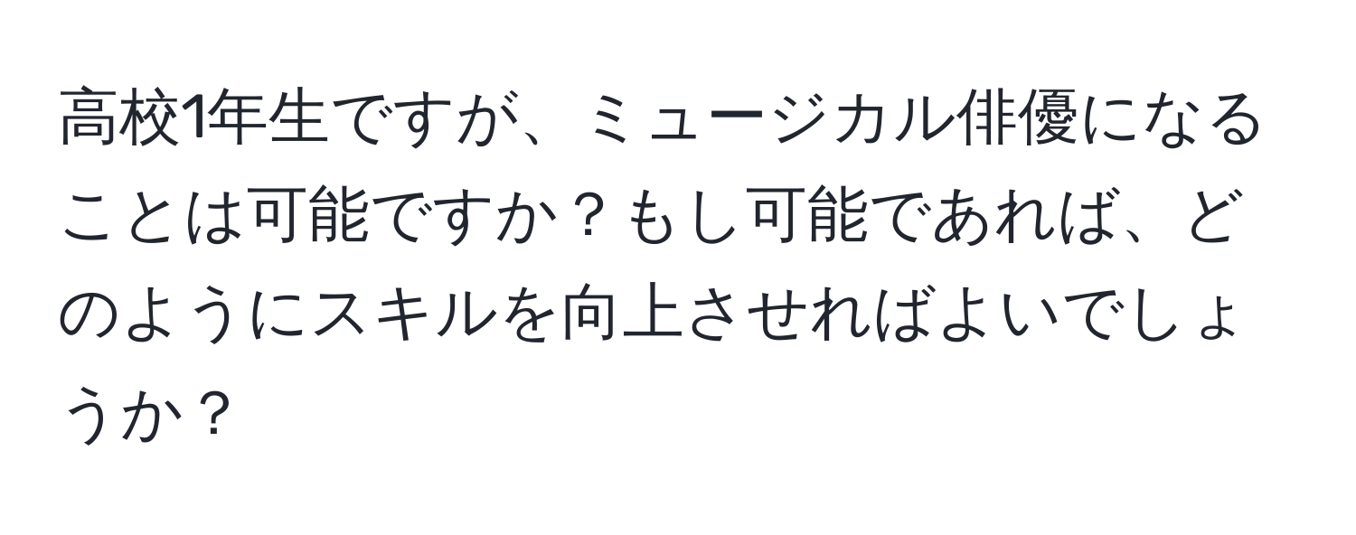 高校1年生ですが、ミュージカル俳優になることは可能ですか？もし可能であれば、どのようにスキルを向上させればよいでしょうか？