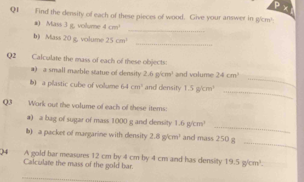 Find the density of each of these pieces of wood. Give your answer in g/cm^3
_ 
a) Mass 3 g, volume 4cm^3
_ 
b) Mass 20 g, volume 25cm^3
Q2 Calculate the mass of each of these objects: 
_ 
a) a small marble statue of density 2.6g/cm^3 and volume 24cm^3
_ 
b) a plastic cube of volume 64cm^3 and density 1.5g/cm^3
Q3 Work out the volume of each of these items: 
_ 
a) a bag of sugar of mass 1000 g and density 1.6g/cm^3
_ 
b) a packet of margarine with density 2.8g/cm^3 and mass 250 g
Q4 A gold bar measures 12 cm by 4 cm by 4 cm and has density 19.5g/cm^3. 
Calculate the mass of the gold bar. 
_