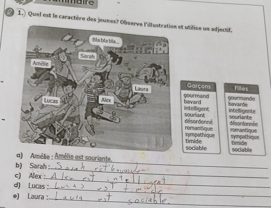 ma re
1.) Quel est le caractère des jeet utilise un adjectif.
Garçons Filles
gourmand gourmande
bavard intelligent bavarde intelligente
souriant souriante
désordonné désordonnée
romantique romantique
sympathique
timide sympathique
timide
sociable sociable
_
d) Amélie : Amélie est souriante.
_
b) Sarah :
_
c) Alex 
_
d) Lucas :
_
e) Laura :