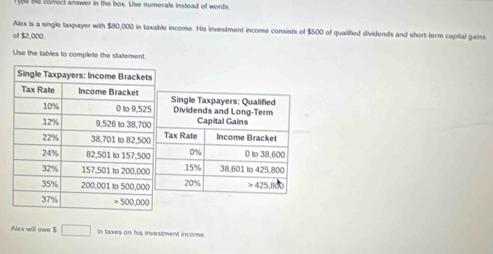 rype the coffect answer in the box. Use numerals instead of words 
Alex is a single taxpayer with $80,000 in taxable income. His investment income consists of $500 of qualified dividends and short-term capital gains 
of $2,000. 
Use the tables to complete the statement. 
Alex will owe $ □ in taxes on his investment income.