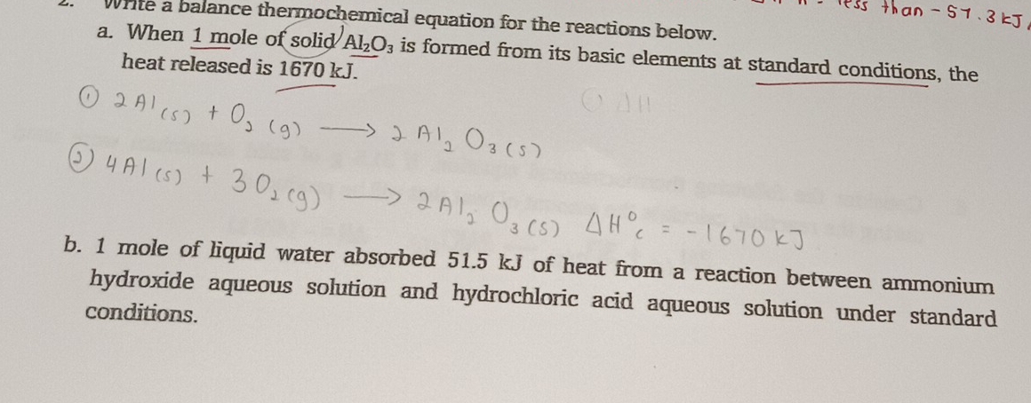 Write a balance thermochemical equation for the reactions below. 
a. When 1 mole of solid Al_2O_3 is formed from its basic elements at standard conditions, the 
heat released is 1670 kJ. 
b. 1 mole of liquid water absorbed 51.5 kJ of heat from a reaction between ammonium 
hydroxide aqueous solution and hydrochloric acid aqueous solution under standard 
conditions.