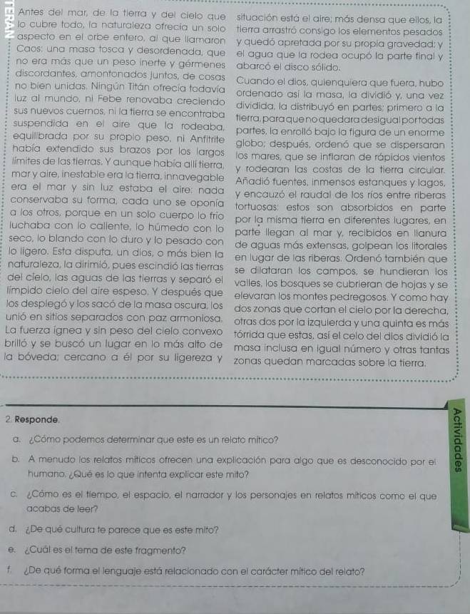 Antes del mar, de la tierra y del cielo que situación está el aire; más densa que ellos, la
lo cubre todo, la naturaleza ofrecía un solo tierra arrastró consigo los elementos pesados
aspecto en el orbe entero, al que llamaron y quedó apretada por su propia gravedad: y
Caos: una masa tosca y desordenada, que el agua que la rodea ocupó la parte final y
no era más que un peso inerte y gérmenes  abarcó el disco sólido.
discordantes, amontonados juntos, de cosas Cuando el dios, quienquiera que fuera, hubo
no bien unidas. Ningún Titán ofrecía todavía ordenado así la masa, la dividió y, una vez
luz al mundo, ni Febe renovaba creciendo dividida, la distribuyó en partes; primero a la
sus nuevos cuernos, ni la tierra se encontraba tierra, para que no quedara desigual por todas
suspendida en el aire que la rodeaba, parfes, la enrolló bajo la figura de un enorme
equilibrada por su propio peso, ni Anfitrite globo; después, ordenó que se dispersaran
había extendido sus brazos por los largos los mares, que se inflaran de rápidos vientos
límites de las tierras. Y aunque había allí tierra, y rodearan las costas de la tierra circular.
mar y aire, inestable era la tierra, innavegable Añadió fuentes, inmensos estanques y lagos,
era el mar y sin luz estaba el aire: nada y encauzó el raudal de los ríos entre riberas
conservaba su forma, cada uno se oponía tortuosas: estos son absorbidos en parte
a los otros, porque en un solo cuerpo lo frio
luchaba con lo callente, lo húmedo con lo por la misma tierra en diferentes lugares, en
parte llegan al mar y, recibidos en llanura
seco, lo blando con to duro y to pesado con de aguas más extensas, golpean los litorales
lo ligero. Esta disputa, un dios, o más bien la en lugar de las riberas. Ordenó también que
naturaleza, la dirimió, pues escindió las tierras se dilataran los campos, se hundieran los
del cíelo, las aguas de las tierras y separó el valles, los bosques se cubrieran de hojas y se
límpido cielo del aire espeso. Y después que elevaran los montes pedregosos. Y como hay
los desplegó y los sacó de la masa oscura, los dos zonas que cortan el cielo por la derecha,
unió en sitios separados con paz armoniosa. otras dos por la izquierda y una quinta es más
La fuerza ígnea y sin peso del cielo convexo tórrida que estas, así el celo del dios dividió la
brilló y se buscó un lugar en lo más alto de  masa inclusa en Igual número y otras tantas
la bóveda; cercano a él por su ligereza Y zonas quedan marcadas sobre la tierra.
2. Responde.
a. ¿Cómo podemos determinar que este es un relato mítico?
b. A menudo los relatos míticos ofrecen una explicación para algo que es desconocido por el
humano. ¿Qué es lo que intenta explicar este mito?
c. ¿Cómo es el tiempo, el espacio, el narrador y los personajes en relatos míticos como el que
acabas de leer?
d. ¿De qué cultura te parece que es este mito?
e. ¿Cuál es el tema de este fragmento?
f  De qué forma el lenguaje está relacionado con el carácter mítico del relato?