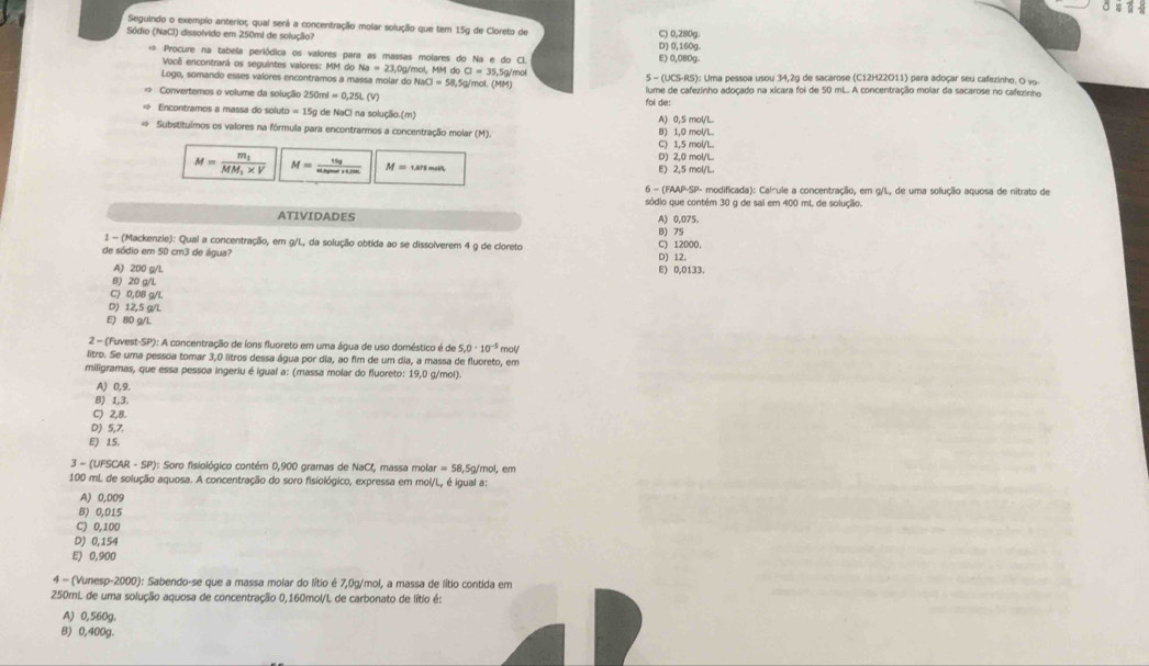 Seguindo o exempio anterior; qual será a concentração molar solução que tem 15g de Cloreto de
Sódio (NaCl) dissolvido em 250mi de solução? C) 0,280g.
* Procure na tabela periódica os valores para as massas molares do Na e do C E) 0,080g. D) 0,16Og
Você encontrarã os seguintes valores: MM do 0g/mol, MM do CI=35,5g Amo
Logo, somando esses valores encontramos a massa molar do NaCl=58.5g/t nol. (MM) 5 - (UCS-RS): Uma pessoa usou 34,2g de sacarose (C12H22O11) para adoçar seu cafezinho. O vo-
Convertemos o volume da solução 250ml=0,25L(V) foi de: lume de cafezinho adoçado na xicara foi de 50 mL. A concentração molar da sacarose no cafezinho
=  Encontramos a massa do sol to=150 g de NaCl na solução.(m) A) 0,5 mol/L
Substituímos os valores na fórmula para encontrarmos a concentração molar (M). B) 1,0 mol/L.
C) 1,5 mol/L.
M=frac m_1MM_1* V M= 15g/sin alpha +sin alpha   M=unses D) 2,0 mol/L E) 2,5 mol/L.
6 - (FAAP-SP- modificada): Calcule a concentração, em g/L, de uma solução aquosa de nitrato de
sódio que contém 30 g de sal em 400 mL de solução.
ATIVIDADES A) 0,075.
B) 75
1 - (Mackenzie): Qual a concentração, em g/L, da solução obtida ao se dissolverem 4 g de cloreto
de sódio em 50 cm3 de água? D) 12. C) 12000.
A) 200 g/L E) 0,0133.
B) 20 g/L
C) 0,08 g/L
D) 12,5 g/L
E) 80 g/L
2 - (Fuvest-SP): A concentração de íons fluoreto em uma água de uso doméstico é de 5.0· 10^(-5) mol/
litro. Se uma pessoa tomar 3,0 litros dessa água por dia, ao fim de um dia, a massa de fluoreto, em
miligramas, que essa pessoa ingeriu é igual a: (massa molar do fluoreto: 19,0 g/mol).
A) 0,9.
B) 1,3.
C) 2,8.
D) 5,7.
E) 15.
3-(UFSCAR-SP) (): Soro fisiológico contém 0,900 gramas de NaCl, massa molar = 58,5g/mol, em
100 mL de solução aquosa. A concentração do soro fisiológico, expressa em mol/L, é igual a:
A) 0,009
B) 0,015
C) 0,100
D) 0,154
E) 0,900
4 - (Vunesp-2000): Sabendo-se que a massa molar do lítio é 7,0g/mol, a massa de lítio contida em
250mL de uma solução aquosa de concentração 0,160mol/L de carbonato de lítio é:
A) 0,560g.
B) 0,400g.