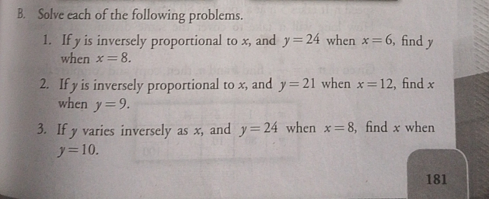 Solve each of the following problems. 
1. If y is inversely proportional to x, and y=24 when x=6 , find y
when x=8. 
2. If y is inversely proportional to x, and y=21 when x=12 , find x
when y=9. 
3. If y varies inversely as x, and y=24 when x=8 , find x when
y=10. 
181