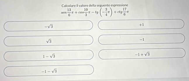 Calcolare il valore della seguente espressione
sen 13/6 π +cos  10/3 π -tg(- 3/4 π )+ctg 17/6 π
-sqrt(3)
+1
sqrt(3)
-1
1-sqrt(3)
-1+sqrt(3)
-1-sqrt(3)