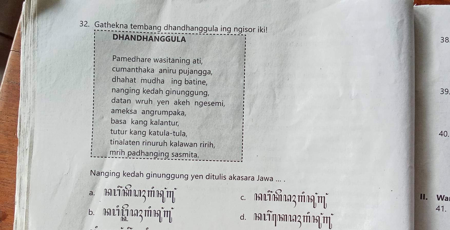 Gathekna tembang dhandhanggula ing ngisor iki! 
DHANDHANGGULA 38 
Pamedhare wasitaning ati, 
cumanthaka aniru pujangga, 
dhahat mudha ing batine, 
nanging kedah ginunggung,
39. 
datan wruh yen akeh ngesemi, 
ameksa angrumpaka, 
basa kang kalantur, 
tutur kang katula-tula, 40. 
tinalaten rinuruh kalawan ririh, 
mrih padhanging sasmita. 
Nanging kedah ginunggung yen ditulis akasara Jawa ... . 
a. 
c. mTmaz mη II. Wa 
41. 
d. _TηBz πग