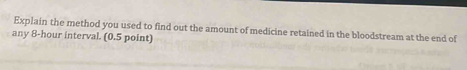 Explain the method you used to find out the amount of medicine retained in the bloodstream at the end of 
any 8-hour interval. (0.5 point)