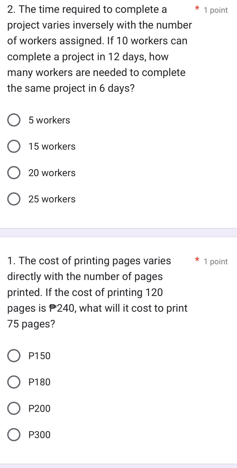 The time required to complete a 1 point
X
project varies inversely with the number
of workers assigned. If 10 workers can
complete a project in 12 days, how
many workers are needed to complete
the same project in 6 days?
5 workers
15 workers
20 workers
25 workers
1. The cost of printing pages varies 1 point
directly with the number of pages
printed. If the cost of printing 120
pages is P240, what will it cost to print
75 pages?
P150
P180
P200
P300