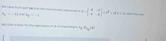 We have from part (a) that the characteristic polynomial of A=beginbmatrix -6&-5 -5&-6endbmatrix lambda^2+12lambda +11 , which has roots
lambda _1=-11 and lambda _2=-1. 
(c): Give a basis for the eigenspace of A corresponding to lambda _2.E_lambda _2(A).