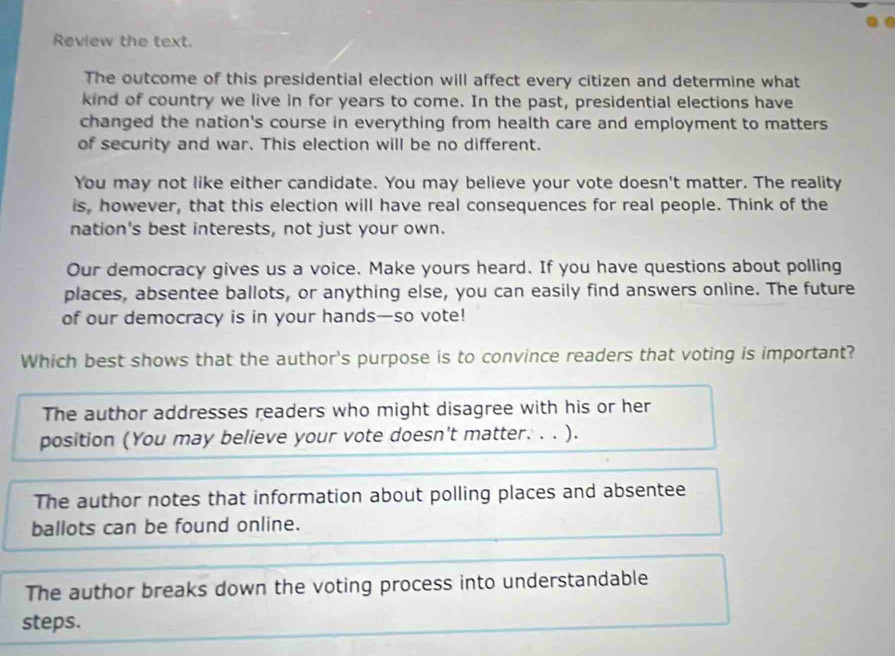 Review the text.
The outcome of this presidential election will affect every citizen and determine what
kind of country we live in for years to come. In the past, presidential elections have
changed the nation's course in everything from health care and employment to matters
of security and war. This election will be no different.
You may not like either candidate. You may believe your vote doesn't matter. The reality
is, however, that this election will have real consequences for real people. Think of the
nation's best interests, not just your own.
Our democracy gives us a voice. Make yours heard. If you have questions about polling
places, absentee ballots, or anything else, you can easily find answers online. The future
of our democracy is in your hands—so vote!
Which best shows that the author's purpose is to convince readers that voting is important?
The author addresses readers who might disagree with his or her
position (You may believe your vote doesn't matter. . . ).
The author notes that information about polling places and absentee
ballots can be found online.
The author breaks down the voting process into understandable
steps.