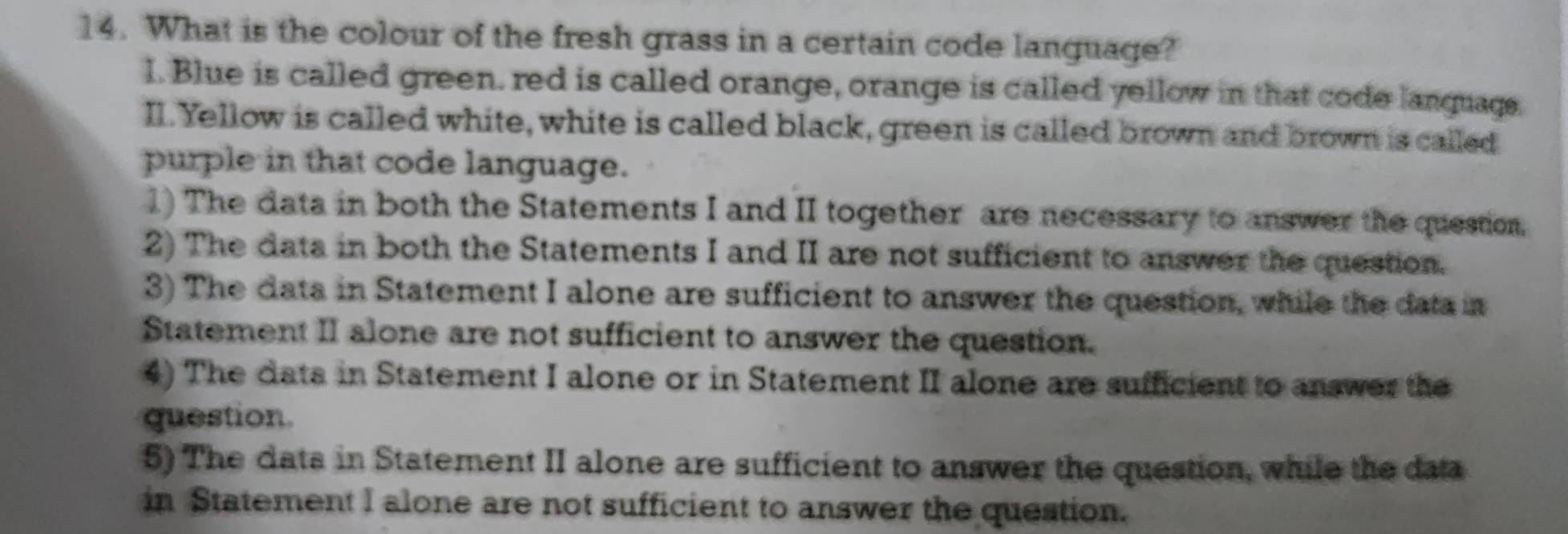 What is the colour of the fresh grass in a certain code language? 
I. Blue is called green. red is called orange, orange is called yellow in that code lanquags. 
II. Yellow is called white, white is called black, green is called brown and brown is called 
purple in that code language. 
1) The data in both the Statements I and II together are necessary to answer the question, 
2) The data in both the Statements I and II are not sufficient to answer the question. 
3) The data in Statement I alone are sufficient to answer the question, while the data in 
Statement II alone are not sufficient to answer the question. 
4) The data in Statement I alone or in Statement II alone are sufficient to answer the 
question 
5) The dats in Statement II alone are sufficient to answer the question, while the data 
in Statement I alone are not sufficient to answer the question.