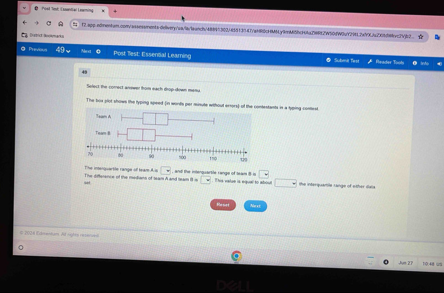 Post Test: Essential Learning
f2.app.edmentum.com/assessments-delivery/ua/la/launch/48891302/45513147/aHR0cHM6Ly9mMi5hcHAuZWRtZW50dW0uY29tL2xlYXJuZXItdWkvc2Vjb2
District Bookmarks
Previous 49 Next Post Test: Essential Learning Submit Test
Reader Tools O info
49
Select the correct answer from each drop-down menu.
The box plot shows the typing speed (in words per minute without errors) of the contestants in a typing contest.
The interquartile range of team A is □ , and the interquartile range of team B is □
The difference of the medians of team A and team Bis□. This value is equal to about □ the interquartile range of either data
set.
Reset Next
2024 Edmentum. All rights reserved.
Jun 27 10:48 US