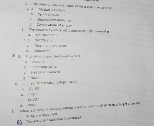 The principle on which most of the transformer works is
a. Mutual induction
b. Self-induction
c. Electrostatic induction
d. Conservation of energy
2. The process by which AC is converted to QC is termed as
a. Transformation
b. Rectification
c. Thermionic emission
d. Generator
3. Thyratron, a gas filled triode acts as
a. Rectifier
b. Electronic switch
c. Heater to filament
d. None
4. In linear accelerator isotope used is
a. Co-60
bù lr=16 92
C. Cs-13
d. None
5. When a projectile electron interacts with an inner shell electron of target atom, the
a. X -ray are produced
b. Characteristic radiation is produced