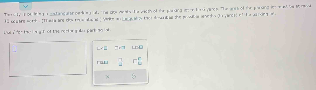 The city is building a rectangular parking lot. The city wants the width of the parking lot to be 6 yards. The area of the parking lot must be at most
30 square yards. (These are city regulations.) Write an inequality that describes the possible lengths (in yards) of the parking lot. 
Use / for the length of the rectangular parking lot.
□ □ >□ □ ≤ □
□ ≥ □  □ /□   □  □ /□  
×