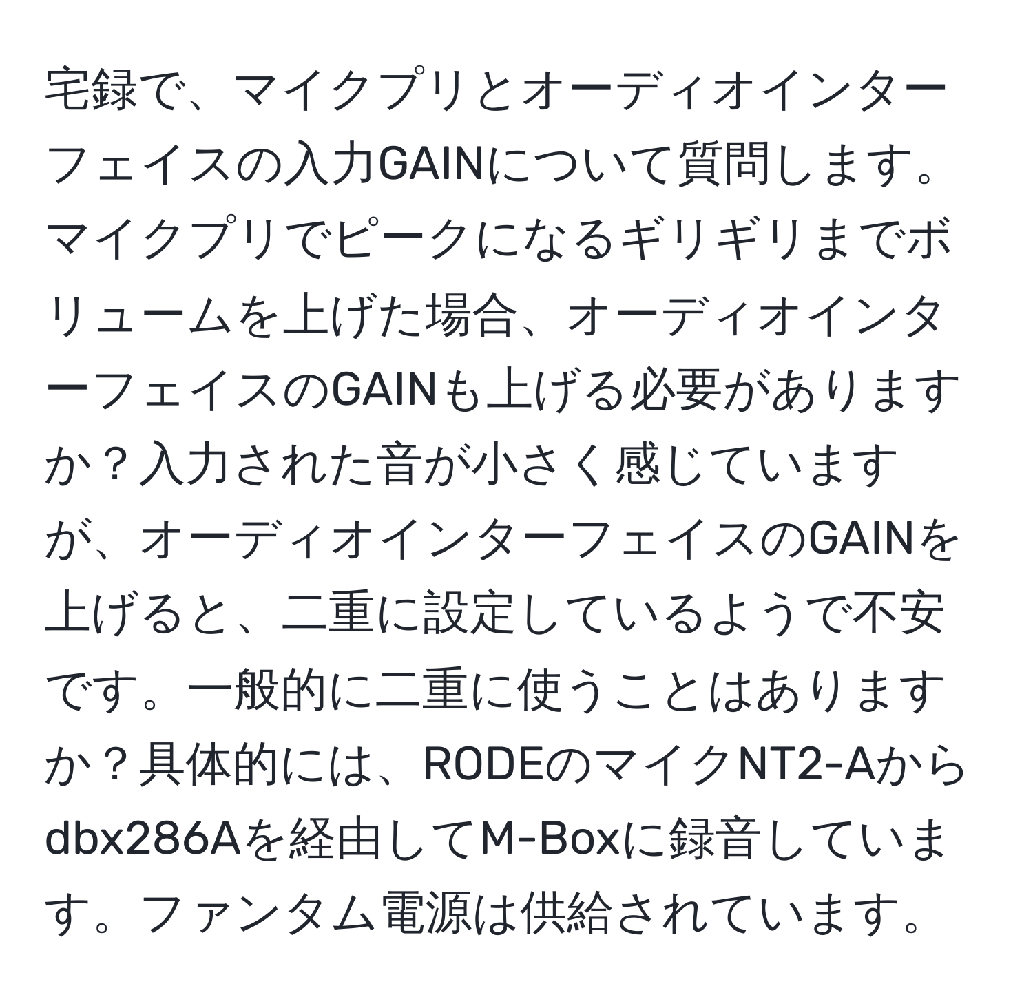 宅録で、マイクプリとオーディオインターフェイスの入力GAINについて質問します。マイクプリでピークになるギリギリまでボリュームを上げた場合、オーディオインターフェイスのGAINも上げる必要がありますか？入力された音が小さく感じていますが、オーディオインターフェイスのGAINを上げると、二重に設定しているようで不安です。一般的に二重に使うことはありますか？具体的には、RODEのマイクNT2-Aからdbx286Aを経由してM-Boxに録音しています。ファンタム電源は供給されています。