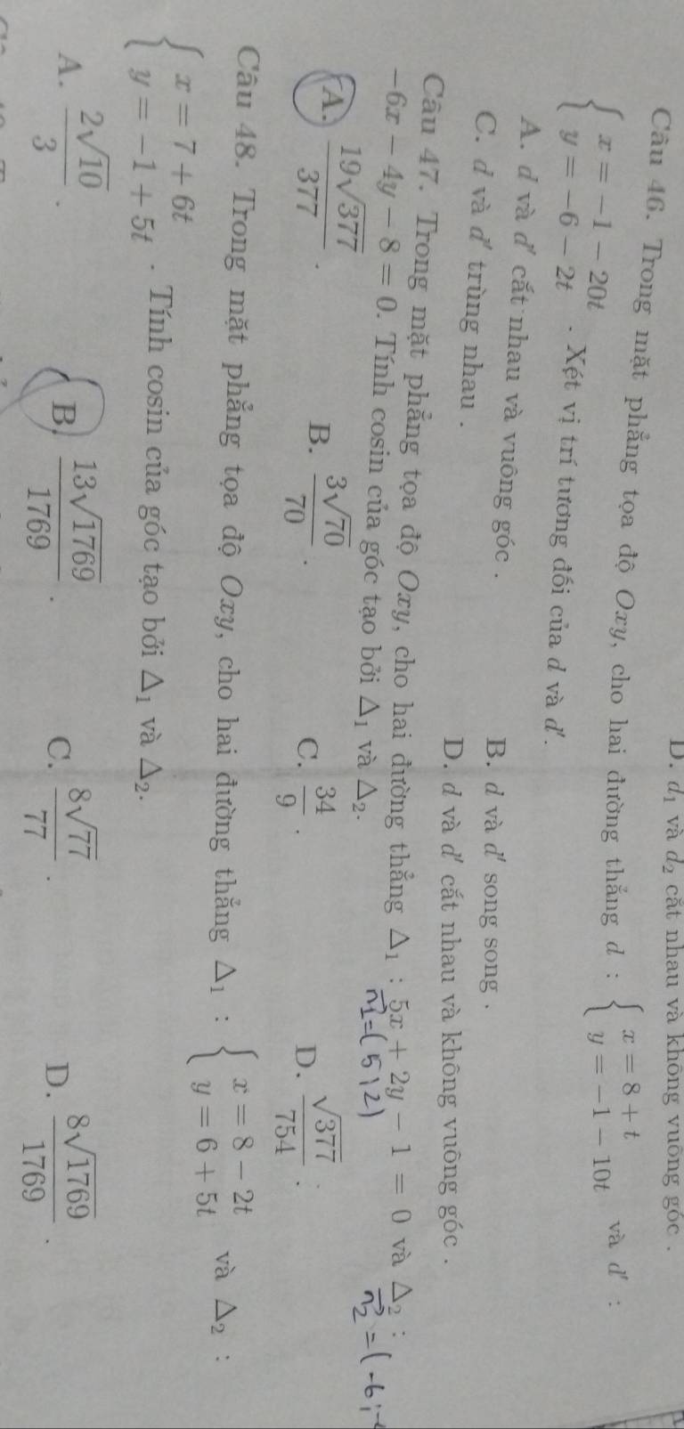 d_1 và d_2 cắt nhau và không vuông góc .
Câu 46. Trong mặt phẳng tọa độ Oxy, cho hai đường thắng d : beginarrayl x=8+t y=-1-10tendarray. và
beginarrayl x=-1-20t y=-6-2tendarray.. Xét vị trí tương đối của d và d'.
A. d và d' cắt nhau và vuông góc .
B. d và d' song song .
C. d và d' trùng nhau .
D. d và d' cắt nhau và không vuông góc .
Câu 47. Trong mặt phẳng tọa độ Oxy, cho hai đường thẳng △ _1:5x+2y-1=0 và △ _2
-6x-4y-8=0. Tính cosin của góc tạo bởi △ _1 và △ _2.
A.  19sqrt(377)/377   sqrt(377)/754  :
B.  3sqrt(70)/70 .
C.  34/9 . 
D.
Câu 48. Trong mặt phẳng tọa độ Oxy, cho hai đường thẳng Delta _1:beginarrayl x=8-2t y=6+5tendarray. và △ _2 :
beginarrayl x=7+6t y=-1+5tendarray.. Tính cosin của góc tạo bởi △ _1 và △ _2.
A.  2sqrt(10)/3   13sqrt(1769)/1769 .  8sqrt(77)/77 . D.  8sqrt(1769)/1769 . 
B.
C.