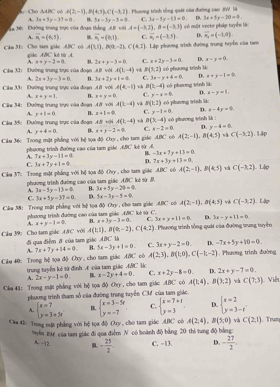 9： Cho △ ABC có A(2;-1),B(4;5),C(-3;2). Phương trình tổng quát của đường cao BH là
A. 3x+5y-37=0. B. 5x-3y-5=0. C. 3x-5y-13=0. D. 3x+5y-20=0.
Ấu 30: Đường trung trực của đoạn thắng AB với A=(-3;2),B=(-3;3) có một vectơ pháp tuyến là:
A. vector n_1=(6;5). B. vector n_2=(0;1). C. vector n_3=(-3;5). D. vector n_4=(-1;0).
Câu 31: Cho tam giác ABC có A(1;1),B(0;-2),C(4;2) Lập phương trình đường trung tuyến của tam
giác ABC kè từ A.
A. x+y-2=0. B. 2x+y-3=0. C. x+2y-3=0. D. x-y=0.
Câu 32: Đường trung trực của đoạn AB với A(1;-4) và B(5;2) có phương trình là:
A. 2x+3y-3=0. B. 3x+2y+1=0. C. 3x-y+4=0. D. x+y-1=0.
Câu 33: Đường trung trực của đoạn AB với A(4;-1) và B(1;-4) có phương trình là:
A. x+y=1. B. x+y=0. C. y-x=0. D. x-y=1.
Câu 34: Đường trung trực của đoạn AB với A(1;-4) và B(1;2) có phương trình là:
A. y+1=0. B. x+1=0. C. y-1=0. D. x-4y=0.
Câu 35: Đường trung trực của đoạn AB với A(1;-4) và B(3;-4) có phương trình là :
A. y+4=0. B. x+y-2=0. C. x-2=0. D. y-4=0.
Câu 36: Trong mặt phẳng với hệ tọa độ Oxy, cho tam giác ABC có A(2;-1),B(4;5) và C(-3;2). Lập
phương trình đường cao của tam giác ABC kẻ từ A.
A. 7x+3y-11=0.
B. -3x+7y+13=0.
C. 3x+7y+1=0.
D. 7x+3y+13=0.
Câu 37: Trong mặt phẳng với hệ tọa độ Oxy , cho tam giác ABC có A(2;-1),B(4;5) và C(-3;2). Lập
phương trình đường cao của tam giác ABC kẻ từ B.
A. 3x-5y-13=0. B. 3x+5y-20=0.
C. 3x+5y-37=0. D. 5x-3y-5=0.
Câu 38: Trong mặt phẳng với hệ tọa độ Oxy , cho tam giác ABC có A(2;-1),B(4;5) và C(-3;2). Lập
phương trình đường cao của tam giác ABC kẻ từ C.
A. x+y-1=0. B. x+3y-3=0. C. 3x+y+11=0. D. 3x-y+11=0.
Câu 39: Cho tam giác ABC với A(1;1),B(0;-2),C(4;2). Phương trình tổng quát của đường trung tuyến
đi qua điểm B của tam giác ABC là
A. 7x+7y+14=0. B. 5x-3y+1=0. C. 3x+y-2=0. D. -7x+5y+10=0.
Câu 40: Trong hệ tọa độ Oxy, cho tam giác ABC có A(2;3),B(1;0),C(-1;-2). Phương trình đường
trung tuyến kẻ từ đỉnh A của tam giác ABC là:
A. 2x-y-1=0. B. x-2y+4=0. C. x+2y-8=0. D. 2x+y-7=0.
Câu 41: Trong mặt phẳng với hệ tọa độ Oxy, cho tam giác ABC có A(1;4),B(3;2) và C(7;3). Viết
phương trình tham số của đường trung tuyến CM của tam giác.
A. beginarrayl x=7 y=3+5tendarray. . B. beginarrayl x=3-5t y=-7endarray. . C. beginarrayl x=7+t y=3endarray. . D. beginarrayl x=2 y=3-tendarray. .
Cầu 42: Trong mặt phẳng với hệ tọa độ Oxy, cho tam giác ABC có A(2;4),B(5;0) và C(2;1). Trung
tuyến BM của tam giác đi qua điểm N có hoành độ bằng 20 thì tung độ bằng:
A. -12. C. −13. D. - 27/2 .
B. - 25/2 .