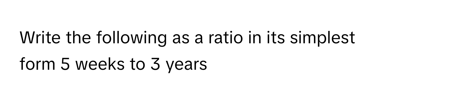 Write the following as a ratio in its simplest form 5 weeks to 3 years