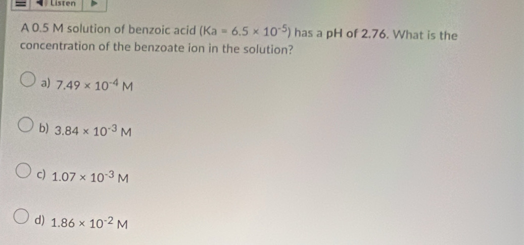 Listen
A 0.5 M solution of benzoic acid (Ka=6.5* 10^(-5)) has a pH of 2.76. What is the
concentration of the benzoate ion in the solution?
a) 7.49* 10^(-4)M
b) 3.84* 10^(-3)M
c) 1.07* 10^(-3)M
d) 1.86* 10^(-2)M