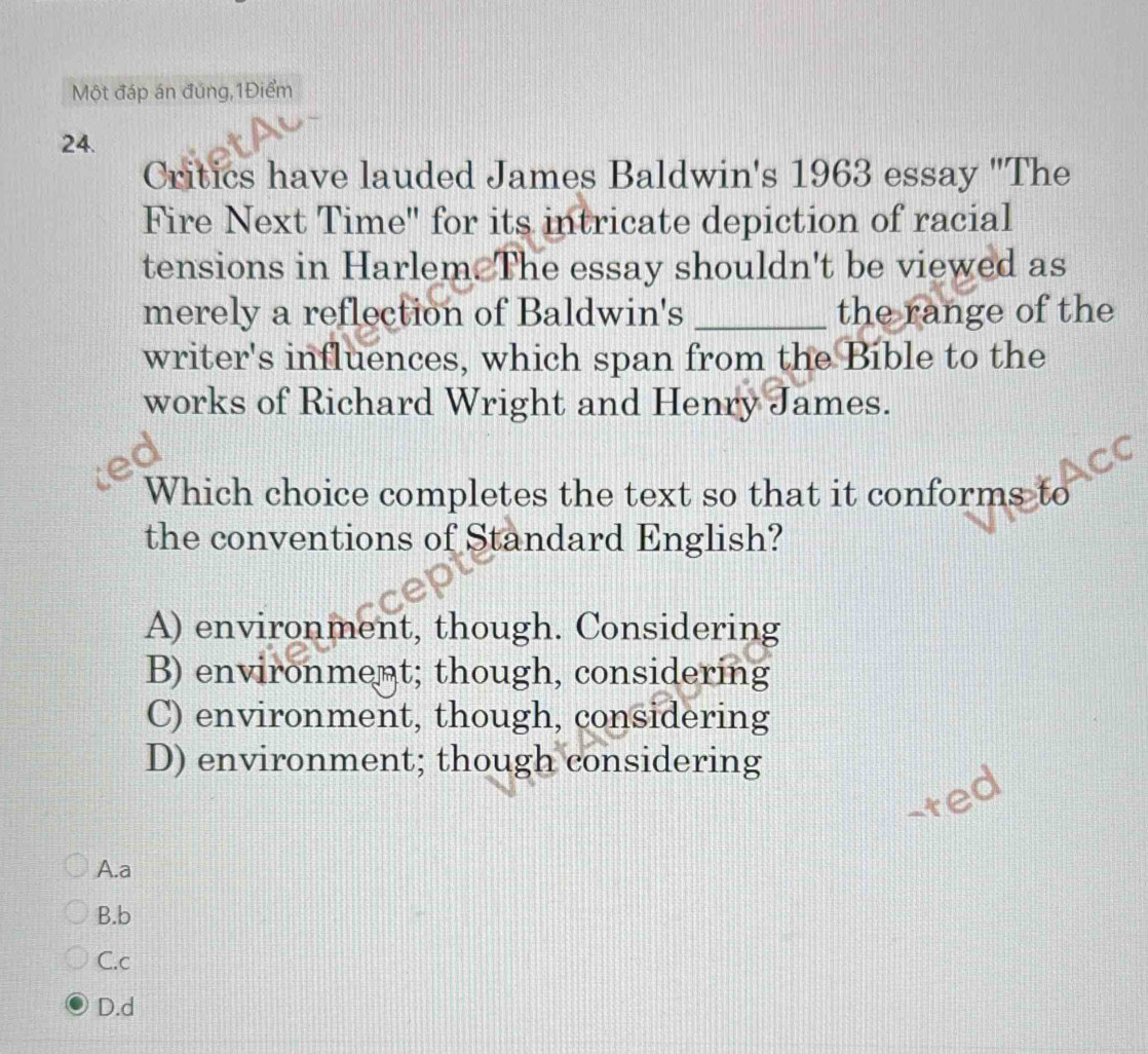 Một đáp án đúng,1Điểm
24.
Critics have lauded James Baldwin's 1963 essay "The
Fire Next Time" for its intricate depiction of racial
tensions in Harlem. The essay shouldn't be viewed as
merely a reflection of Baldwin's _the range of the
writer's influences, which span from the Bible to the
works of Richard Wright and Henry James.
Which choice completes the text so that it conforms to
the conventions of Standard English?
A) environment, though. Considering
B) environment; though, considering
C) environment, though, considering
D) environment; though considering
-ted
A.a
B.b
C.c
D.d